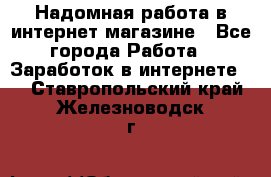 Надомная работа в интернет магазине - Все города Работа » Заработок в интернете   . Ставропольский край,Железноводск г.